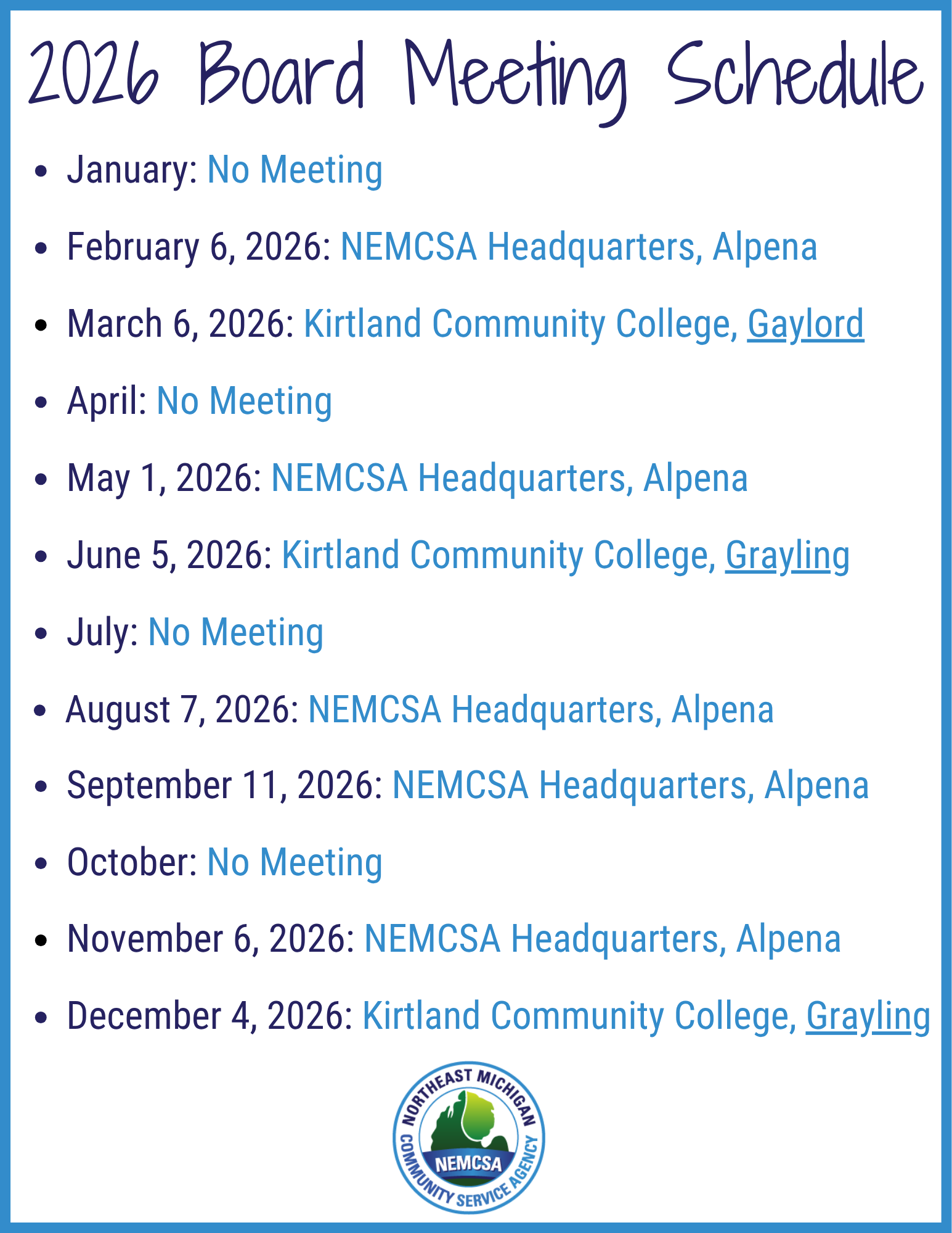 2026 Board Meeting Schedule  January: No Meeting February 6, 2026: NEMCSA Headquarters, Alpena March 6, 2026: Kirtland Community College, Gaylord April: No Meeting May 1, 2026: NEMCSA Headquarters, Alpena June 5, 2026: Kirtland Community College, Grayling July: No Meeting August 7, 2026: NEMCSA Headquarters, Alpena September 11, 2026: NEMCSA Headquarters, Alpena October: No Meeting November 6, 2026: NEMCSA Headquarters, Alpena December 4, 2026: Kirtland Community College, Grayling