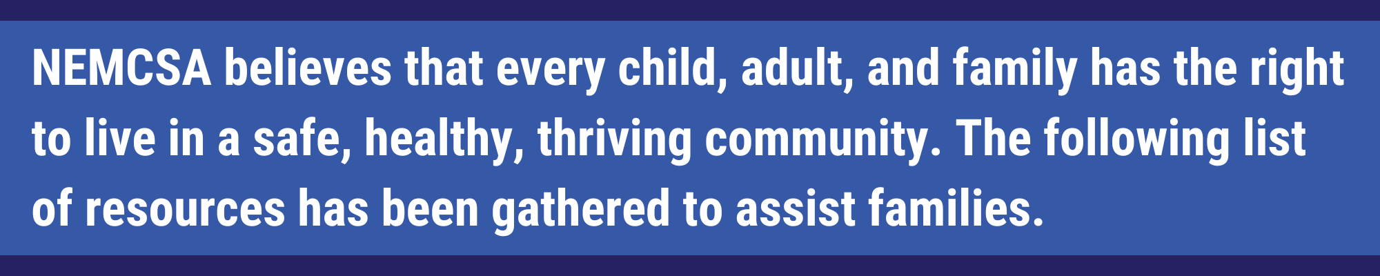 NEMCSA believes that every child, adult, and family has the right to live in a safe, healthy, thriving community. The following list of resources has been gathered to assist families.