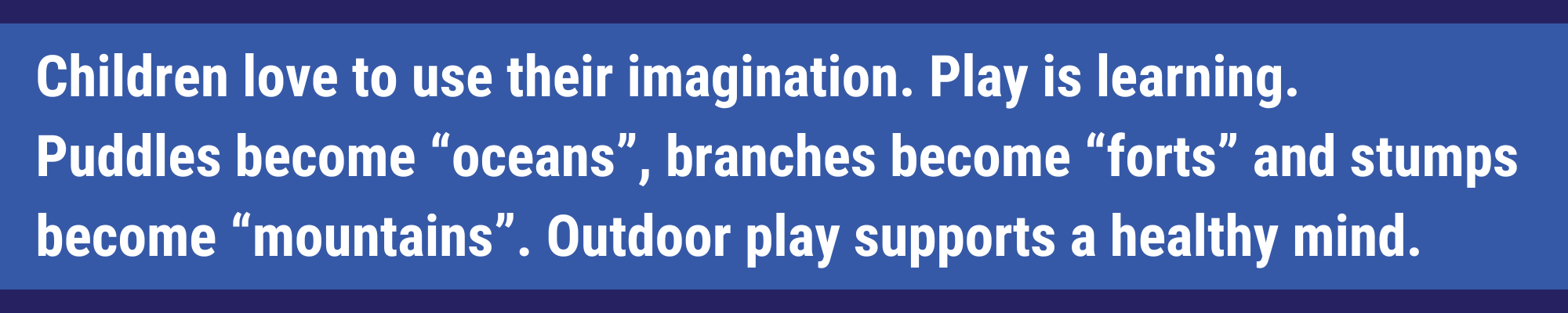 Children love to use their imagination. Playing is learning. Puddles becomes oceans, branches become forts and stumps become mountains. Outdoor play supports a healthy mind.